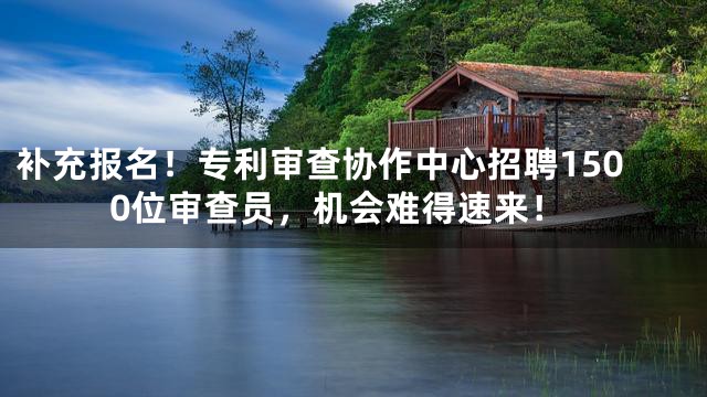 补充报名！专利审查协作中心招聘1500位审查员，机会难得速来！