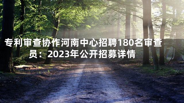 专利审查协作河南中心招聘180名审查员：2023年公开招募详情