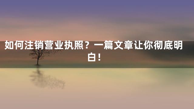 如何注销营业执照？一篇文章让你彻底明白！