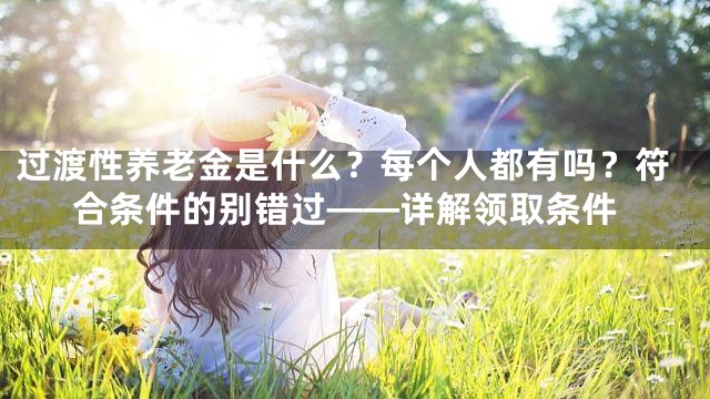 过渡性养老金是什么？每个人都有吗？符合条件的别错过——详解领取条件