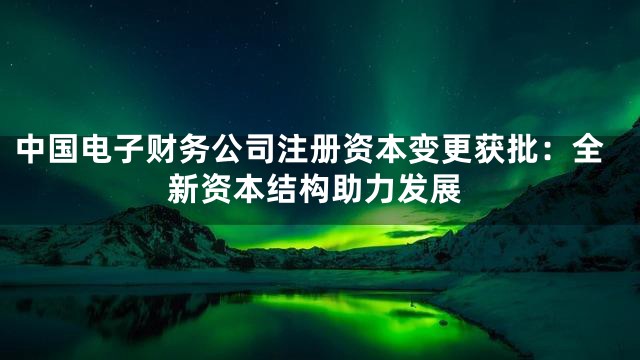 中国电子财务公司注册资本变更获批：全新资本结构助力发展