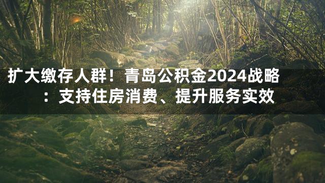 扩大缴存人群！青岛公积金2024战略：支持住房消费、提升服务实效