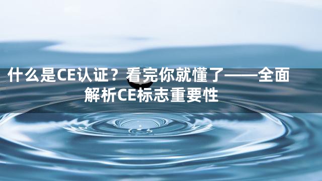 什么是CE认证？看完你就懂了——全面解析CE标志重要性