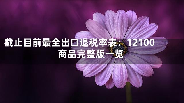 截止目前最全出口退税率表：12100商品完整版一览