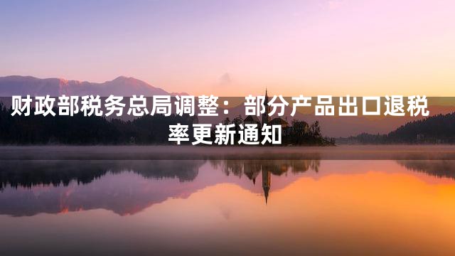 财政部税务总局调整：部分产品出口退税率更新通知