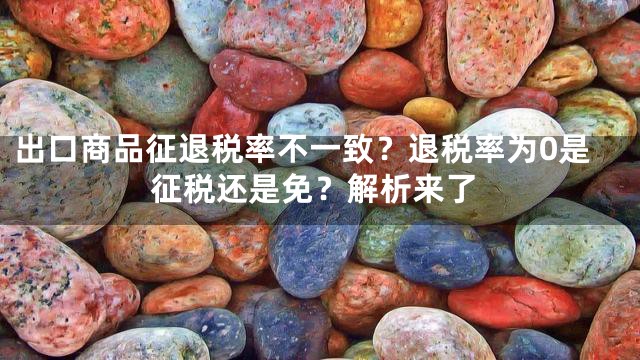 出口商品征退税率不一致？退税率为0是征税还是免？解析来了