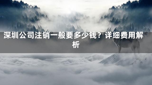 深圳公司注销一般要多少钱？详细费用解析