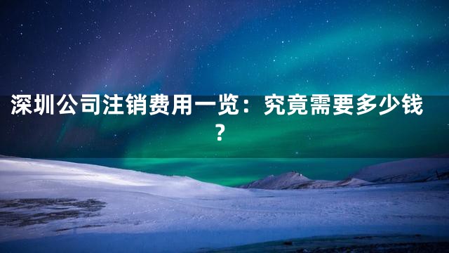深圳公司注销费用一览：究竟需要多少钱？