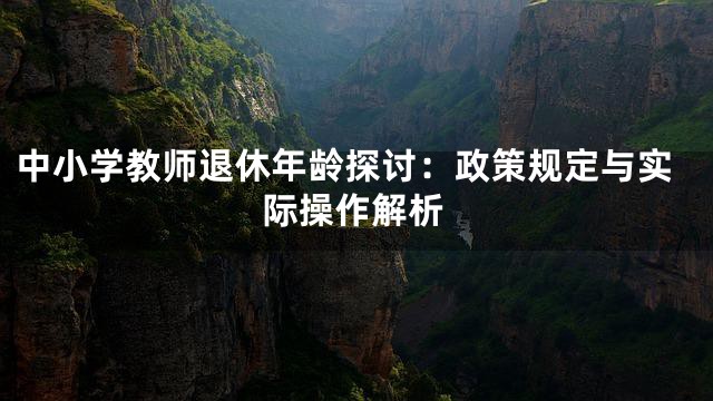 中小学教师退休年龄探讨：政策规定与实际操作解析