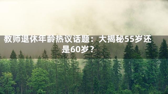 教师退休年龄热议话题：大揭秘55岁还是60岁？