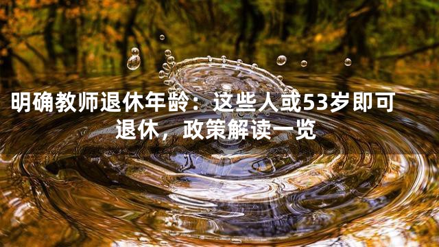 明确教师退休年龄：这些人或53岁即可退休，政策解读一览