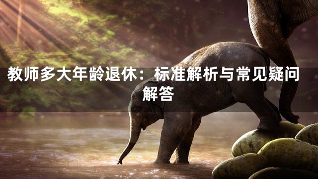 教师多大年龄退休：标准解析与常见疑问解答