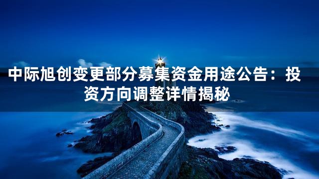 中际旭创变更部分募集资金用途公告：投资方向调整详情揭秘