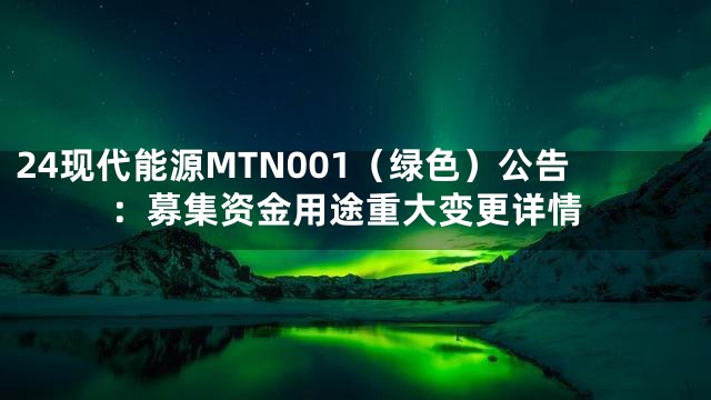 24现代能源MTN001（绿色）公告：募集资金用途重大变更详情