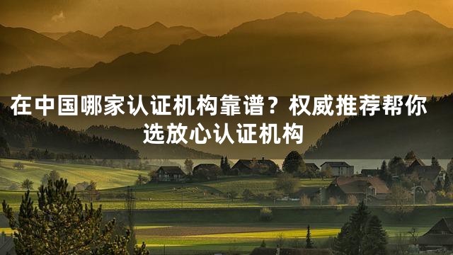 在中国哪家认证机构靠谱？权威推荐帮你选放心认证机构