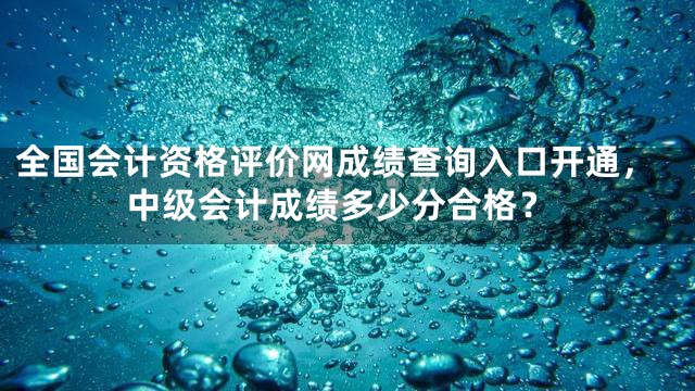 全国会计资格评价网成绩查询入口开通，中级会计成绩多少分合格？