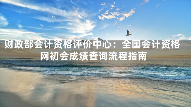 财政部会计资格评价中心：全国会计资格网初会成绩查询流程指南