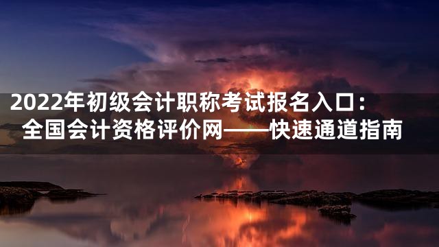 2022年初级会计职称考试报名入口：全国会计资格评价网——快速通道指南