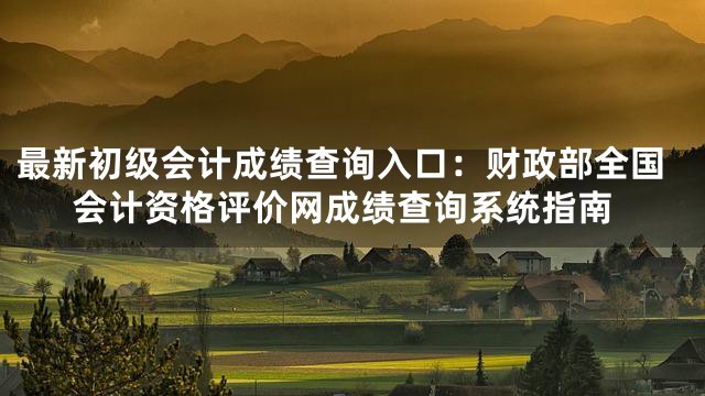 最新初级会计成绩查询入口：财政部全国会计资格评价网成绩查询系统指南