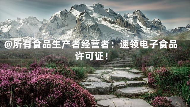 @所有食品生产者经营者：速领电子食品许可证！