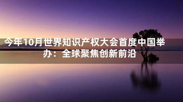 今年10月世界知识产权大会首度中国举办：全球聚焦创新前沿