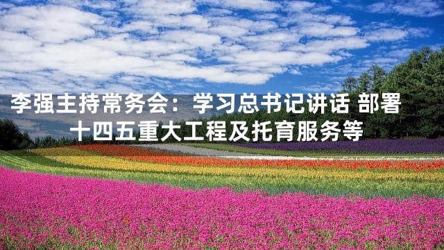 李强主持常务会：学习总书记讲话 部署十四五重大工程及托育服务等