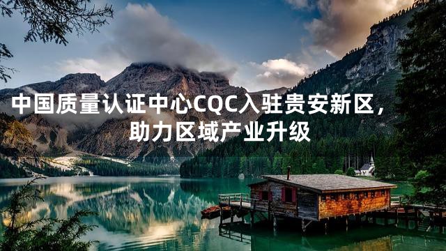 中国质量认证中心CQC入驻贵安新区，助力区域产业升级