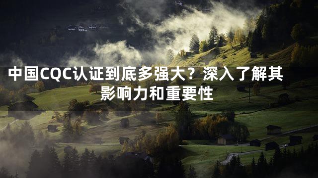 中国CQC认证到底多强大？深入了解其影响力和重要性