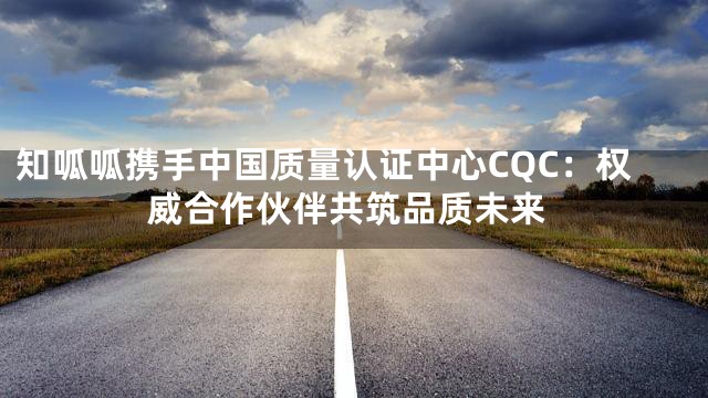 知呱呱携手中国质量认证中心CQC：权威合作伙伴共筑品质未来