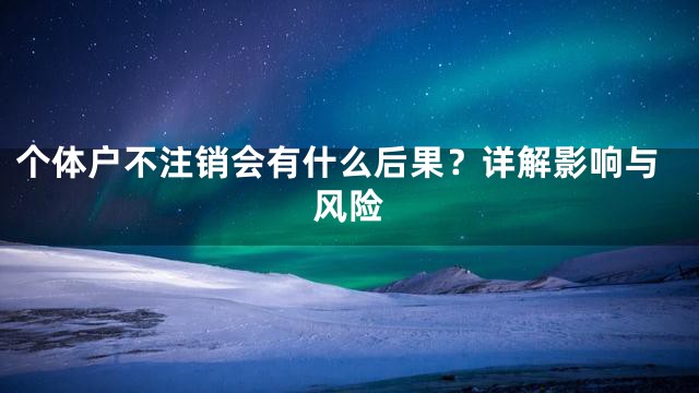 个体户不注销会有什么后果？详解影响与风险