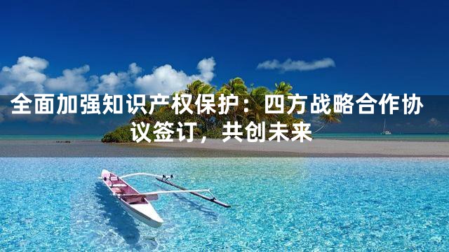 全面加强知识产权保护：四方战略合作协议签订，共创未来