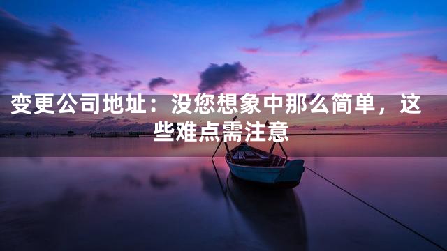 变更公司地址：没您想象中那么简单，这些难点需注意