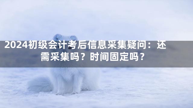 2024初级会计考后信息采集疑问：还需采集吗？时间固定吗？
