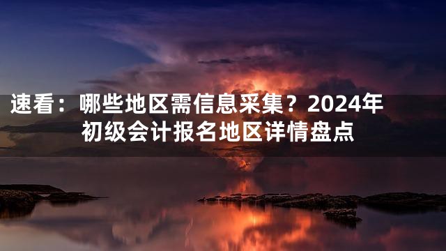 速看：哪些地区需信息采集？2024年初级会计报名地区详情盘点