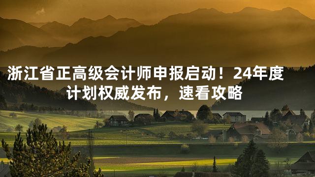 浙江省正高级会计师申报启动！24年度计划权威发布，速看攻略