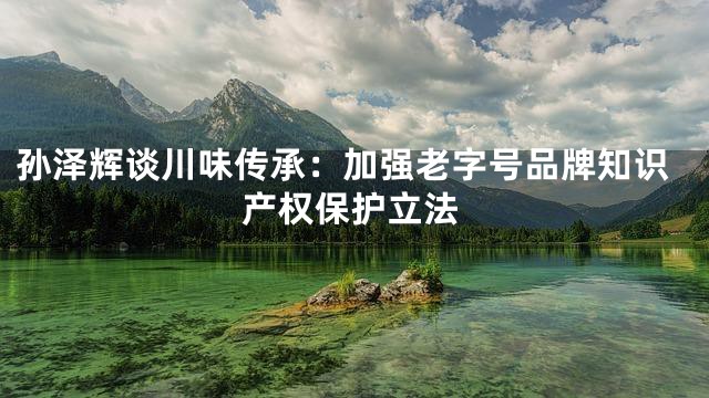 孙泽辉谈川味传承：加强老字号品牌知识产权保护立法