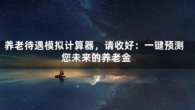 养老待遇模拟计算器，请收好：一键预测您未来的养老金