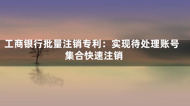 工商银行批量注销专利：实现待处理账号集合快速注销
