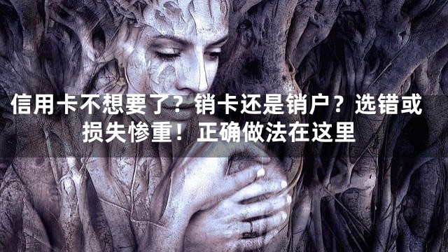 信用卡不想要了？销卡还是销户？选错或损失惨重！正确做法在这里