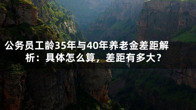 公务员工龄35年与40年养老金差距解析：具体怎么算，差距有多大？