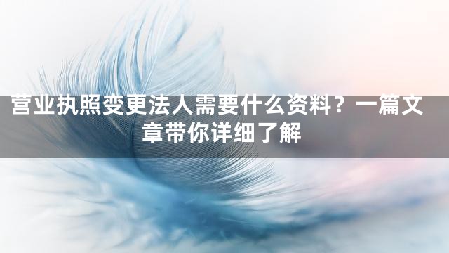 营业执照变更法人需要什么资料？一篇文章带你详细了解