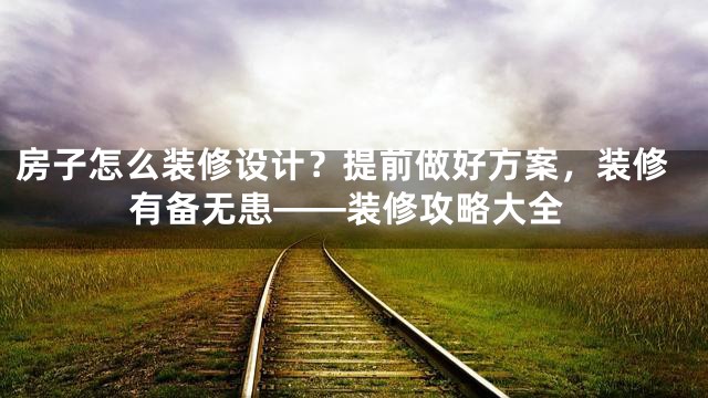 房子怎么装修设计？提前做好方案，装修有备无患——装修攻略大全