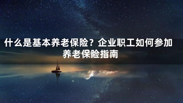 什么是基本养老保险？企业职工如何参加养老保险指南