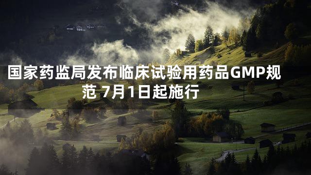 国家药监局发布临床试验用药品GMP规范 7月1日起施行