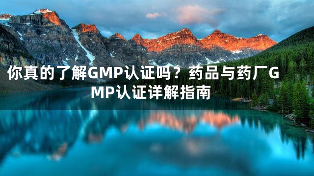 你真的了解GMP认证吗？药品与药厂GMP认证详解指南