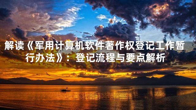 解读《军用计算机软件著作权登记工作暂行办法》：登记流程与要点解析