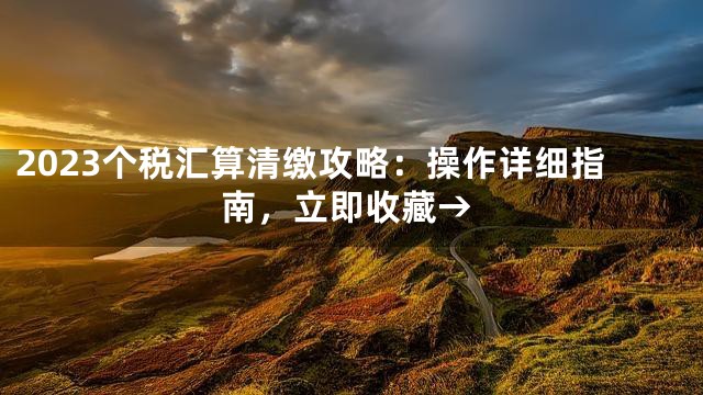 2023个税汇算清缴攻略：操作详细指南，立即收藏→