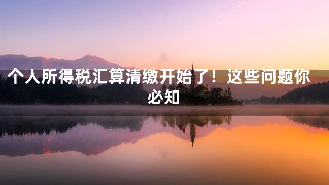 个人所得税汇算清缴开始了！这些问题你必知