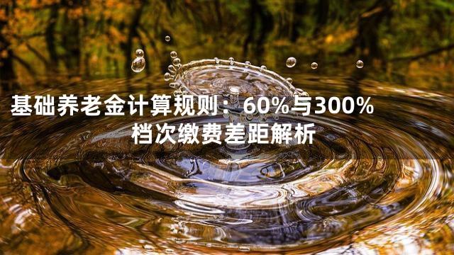 基础养老金计算规则：60%与300%档次缴费差距解析