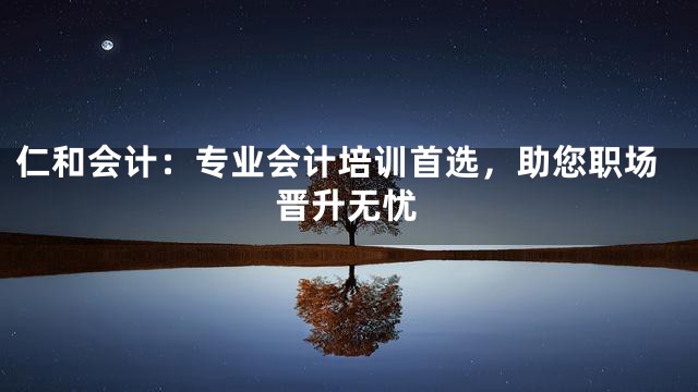 仁和会计：专业会计培训首选，助您职场晋升无忧